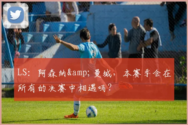 LS：阿森纳&曼城，本赛季会在所有的决赛中相遇吗？