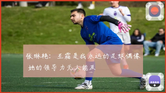张琳艳：王霜是我永远的足球偶像 她的领导力无人能及