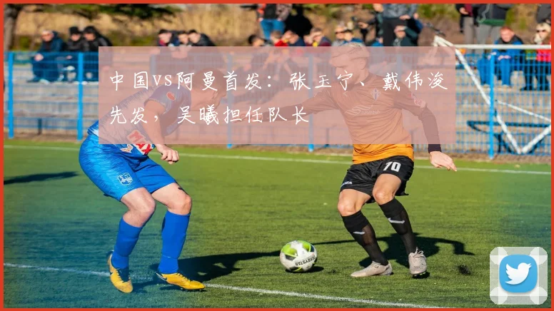 中国vs阿曼首发：张玉宁、戴伟浚先发，吴曦担任队长