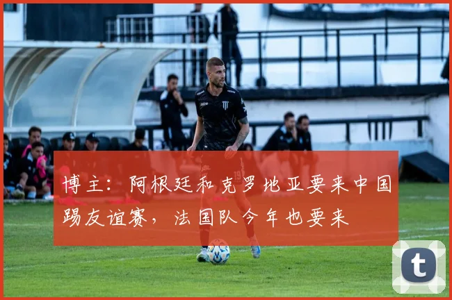 博主：阿根廷和克罗地亚要来中国踢友谊赛，法国队今年也要来