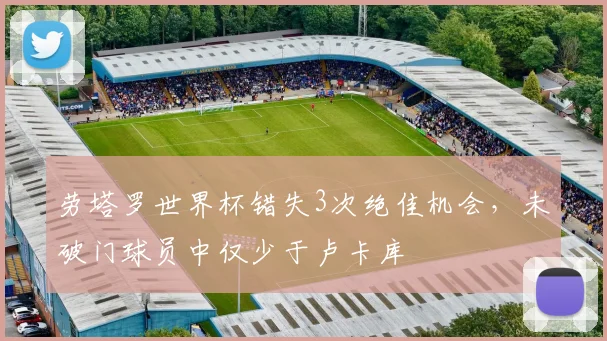 劳塔罗世界杯错失3次绝佳机会，未破门球员中仅少于卢卡库