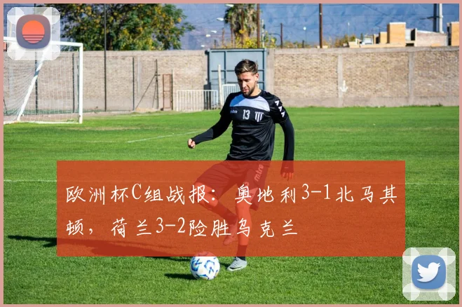 欧洲杯C组战报：奥地利3-1北马其顿，荷兰3-2险胜乌克兰