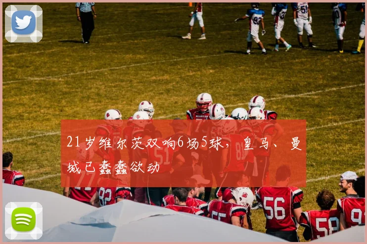 21岁维尔茨双响6场5球，皇马、曼城已蠢蠢欲动