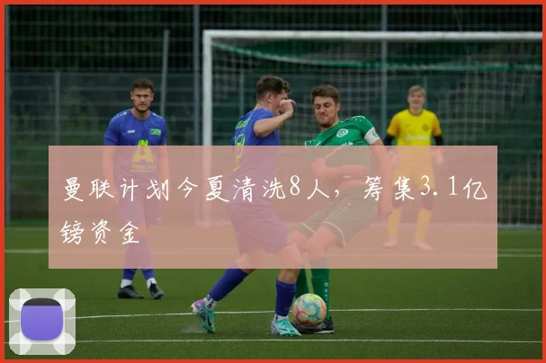 曼联计划今夏清洗8人，筹集3.1亿镑资金