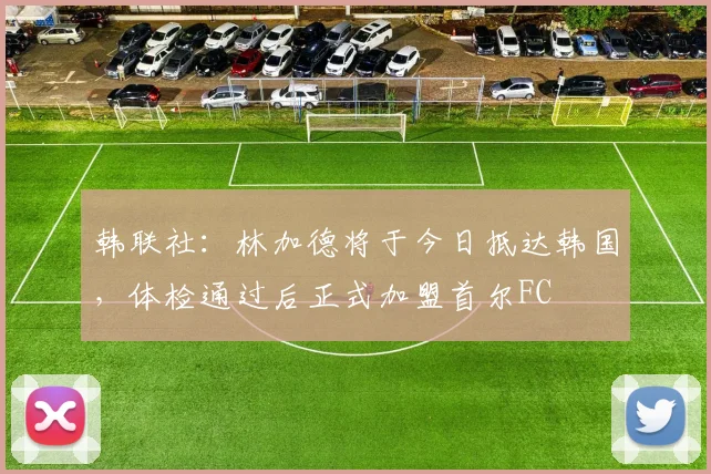 韩联社：林加德将于今日抵达韩国，体检通过后正式加盟首尔FC