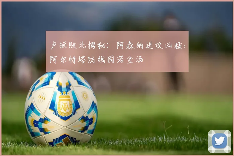 卢顿败北揭秘：阿森纳进攻凶猛，阿尔特塔防线固若金汤
