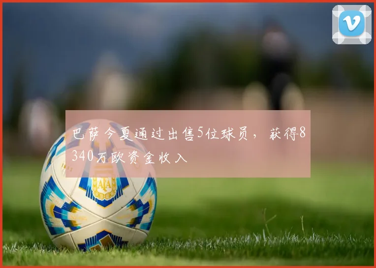 巴萨今夏通过出售5位球员，获得8340万欧资金收入