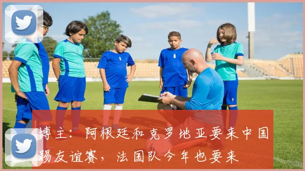 博主：阿根廷和克罗地亚要来中国踢友谊赛，法国队今年也要来