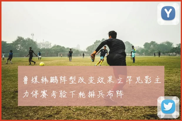 鲁媒韩鹏阵型改变效果立竿见影主力停赛考验下轮排兵布阵