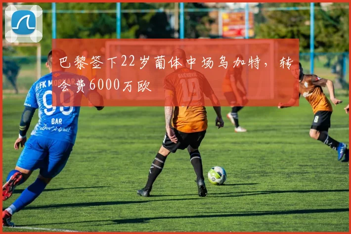 巴黎签下22岁葡体中场乌加特，转会费6000万欧