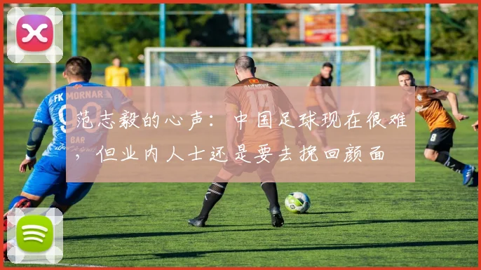 范志毅的心声：中国足球现在很难，但业内人士还是要去挽回颜面
