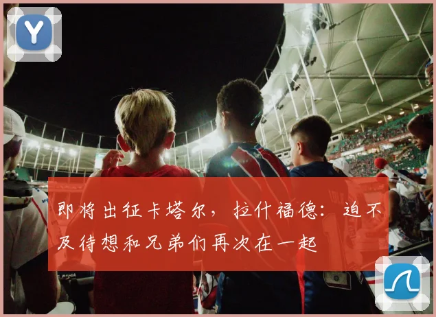 即将出征卡塔尔，拉什福德：迫不及待想和兄弟们再次在一起