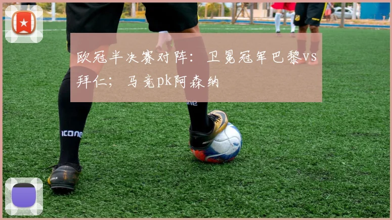 欧冠半决赛对阵：卫冕冠军巴黎vs拜仁；马竞pk阿森纳