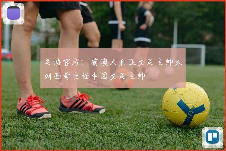 足协官方：前澳大利亚女足主帅米利西奇出任中国女足主帅