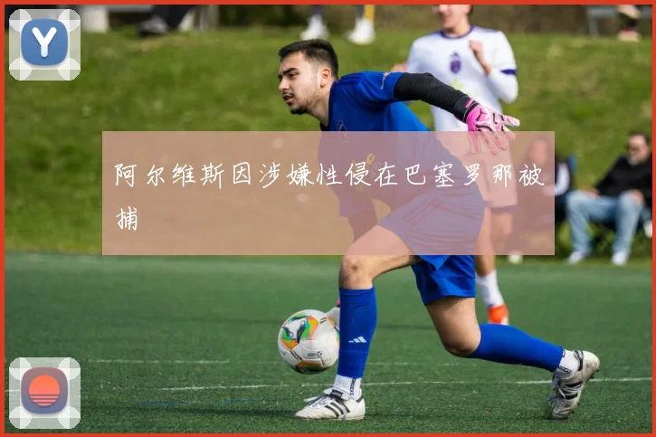 阿尔维斯因涉嫌性侵在巴塞罗那被捕