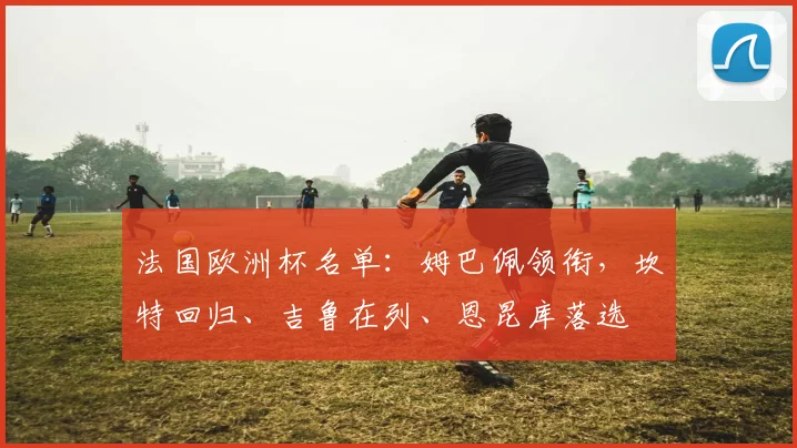法国欧洲杯名单：姆巴佩领衔，坎特回归、吉鲁在列、恩昆库落选