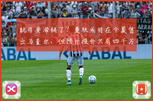 航母要滞销了？曼联或将在今夏售出马奎尔，但预计报价只有四千万