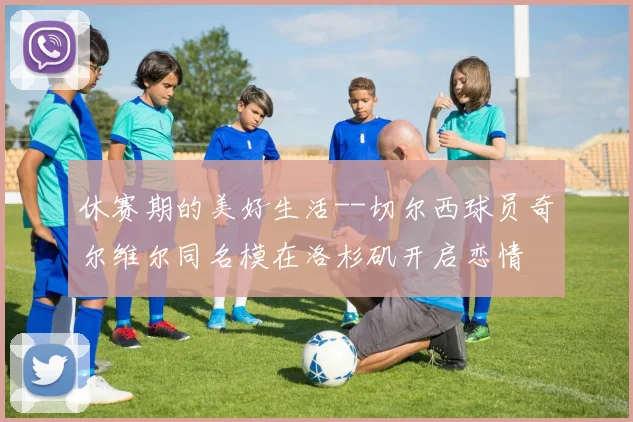 休赛期的美好生活--切尔西球员奇尔维尔同名模在洛杉矶开启恋情