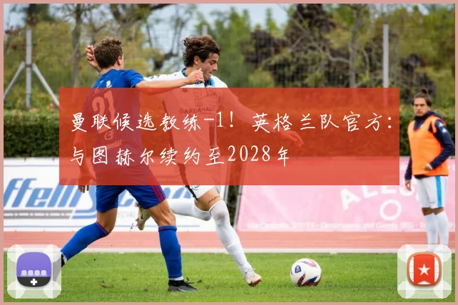 曼联候选教练-1！英格兰队官方：与图赫尔续约至2028年