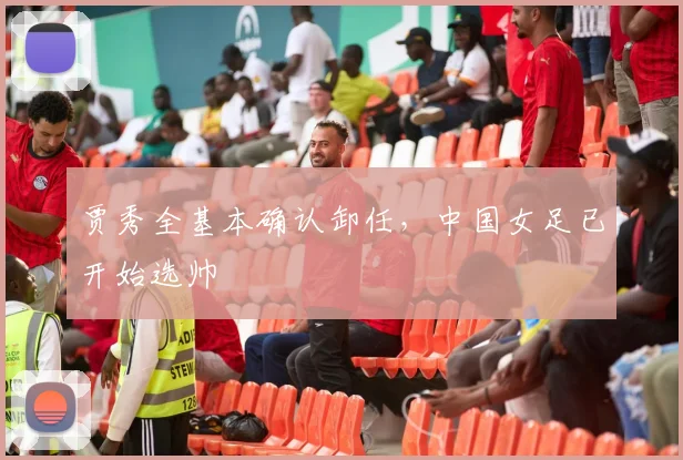 贾秀全基本确认卸任，中国女足已开始选帅