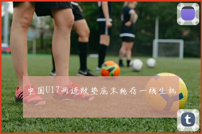 中国U17两连败垫底末轮存一线生机