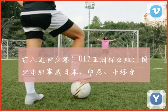 前八进世少赛！U17亚洲杯分组：国少小组赛战日本、印尼、卡塔尔