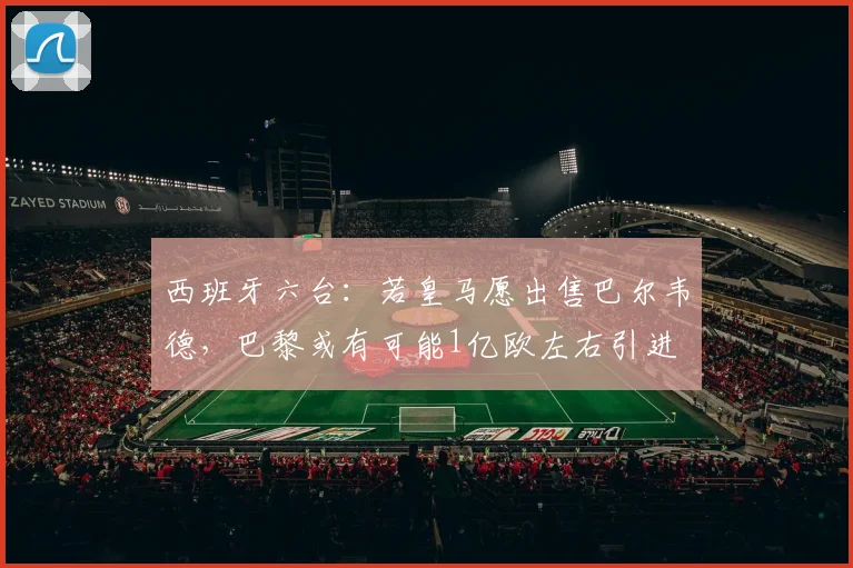 西班牙六台：若皇马愿出售巴尔韦德，巴黎或有可能1亿欧左右引进