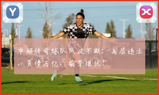 中超传奇球队风波不断：高层违法、负债万亿，前景堪忧！