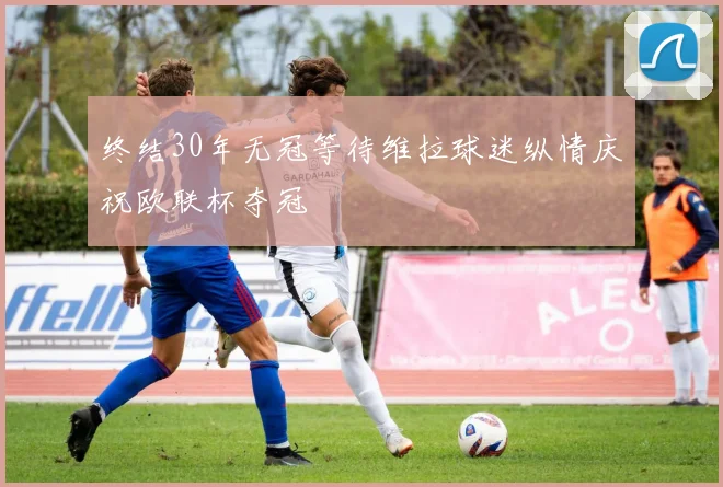 终结30年无冠等待维拉球迷纵情庆祝欧联杯夺冠