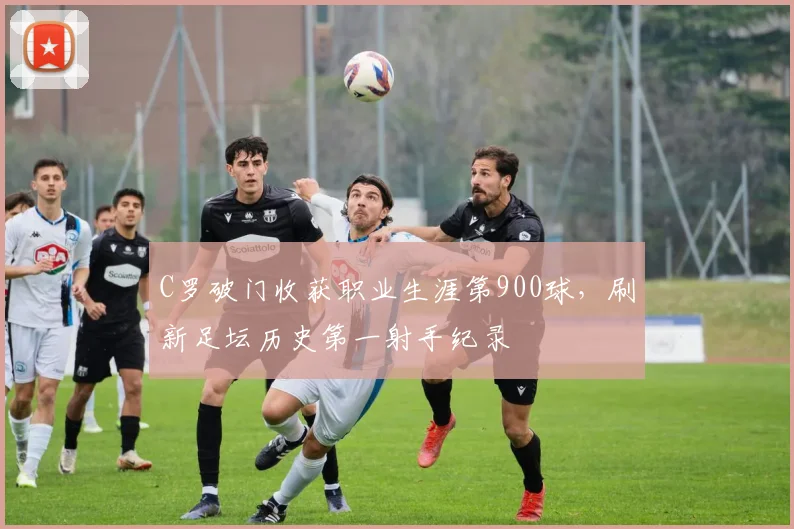 C罗破门收获职业生涯第900球，刷新足坛历史第一射手纪录