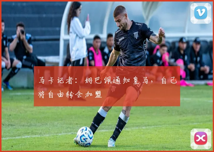 马卡记者：姆巴佩通知皇马，自己将自由转会加盟