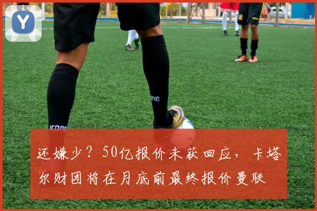 还嫌少？50亿报价未获回应，卡塔尔财团将在月底前最终报价曼联
