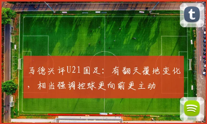 马德兴评U21国足：有翻天覆地变化，相当强调控球更向前更主动