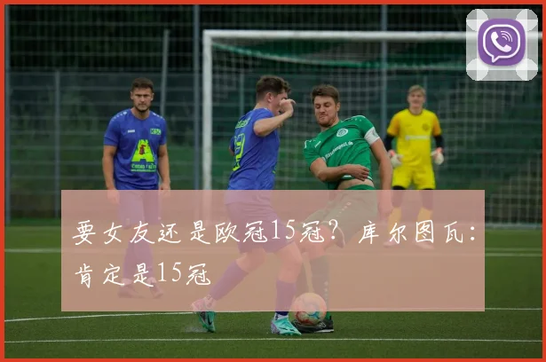 要女友还是欧冠15冠？库尔图瓦：肯定是15冠