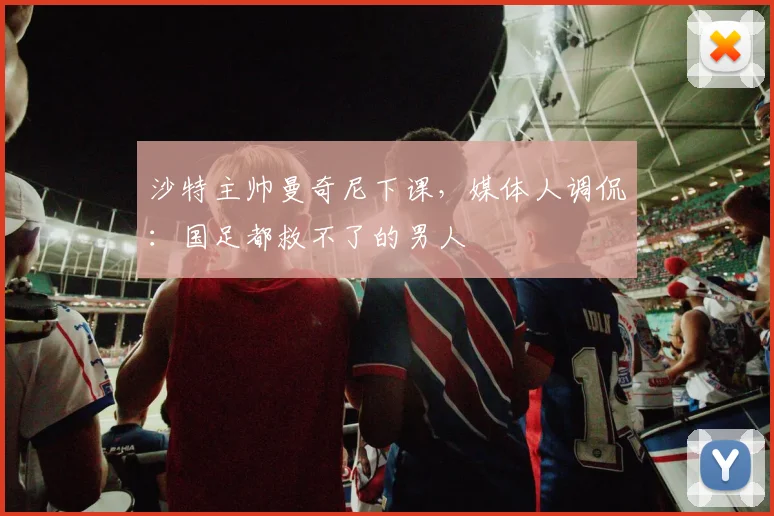 沙特主帅曼奇尼下课，媒体人调侃：国足都救不了的男人