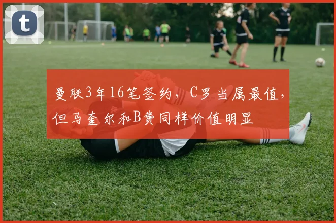 曼联3年16笔签约，C罗当属最值，但马奎尔和B费同样价值明显