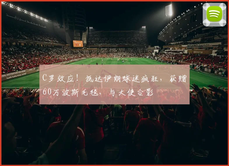 C罗效应！抵达伊朗球迷疯狂，获赠60万波斯毛毯，与大使合影