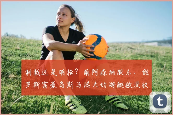 制裁还是明抢？前阿森纳股东、俄罗斯富豪乌斯马诺夫的游艇被没收