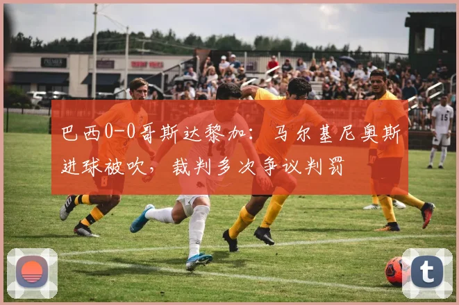 巴西0-0哥斯达黎加：马尔基尼奥斯进球被吹，裁判多次争议判罚