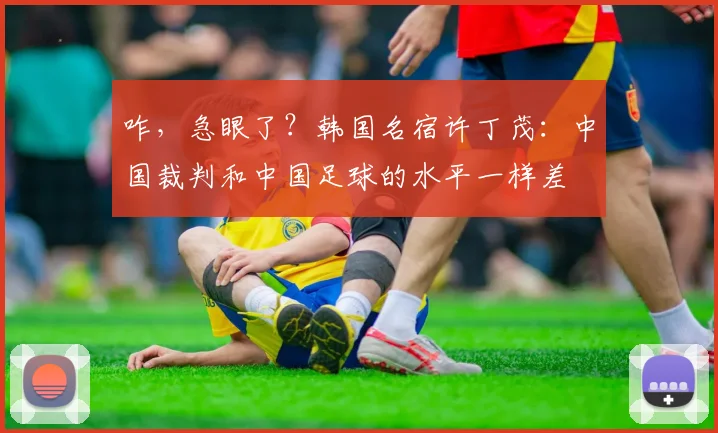 咋，急眼了？韩国名宿许丁茂：中国裁判和中国足球的水平一样差