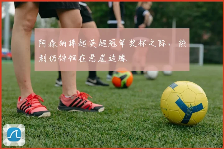 阿森纳捧起英超冠军奖杯之际，热刺仍徘徊在悬崖边缘