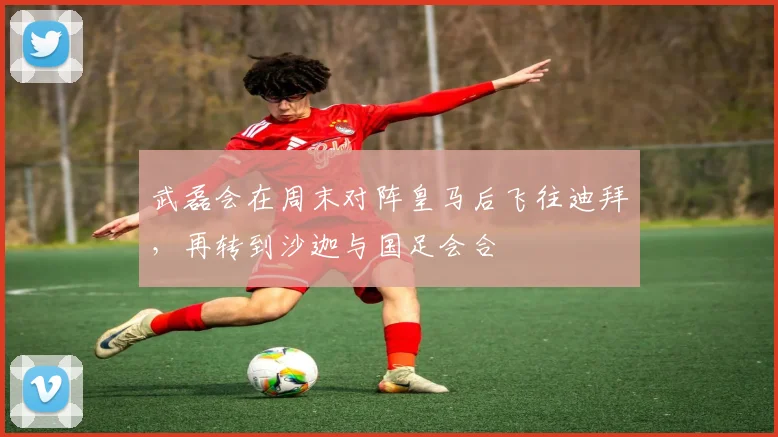 武磊会在周末对阵皇马后飞往迪拜，再转到沙迦与国足会合