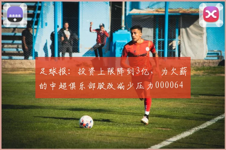 足球报：投资上限降到3亿，为欠薪的中超俱乐部股改减少压力0000644