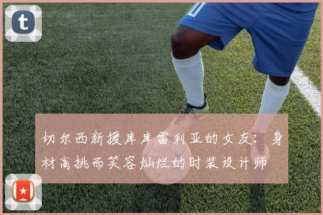 切尔西新援库库雷利亚的女友：身材高挑而笑容灿烂的时装设计师