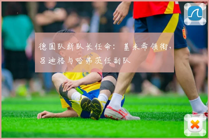 德国队新队长任命：基米希领衔，吕迪格与哈弗茨任副队