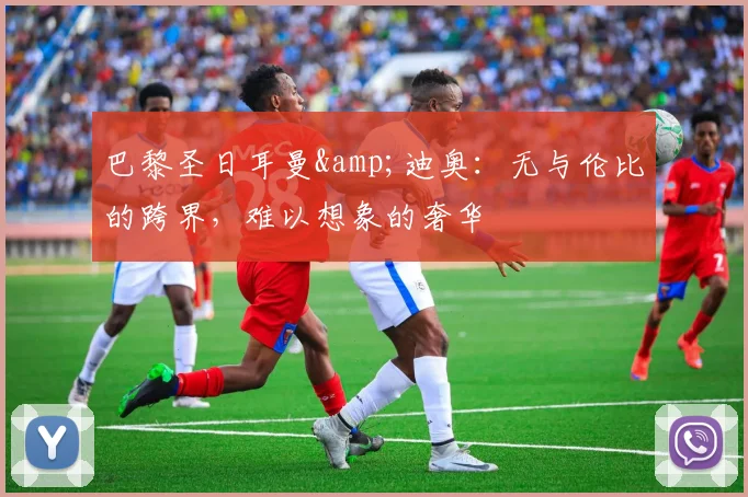 巴黎圣日耳曼&迪奥：无与伦比的跨界，难以想象的奢华