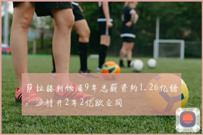 萨拉赫利物浦9年总薪资约1.26亿镑，沙特开2年2亿欧合同