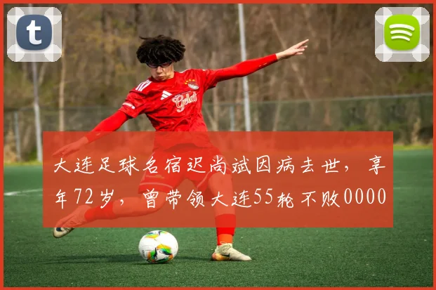 大连足球名宿迟尚斌因病去世，享年72岁，曾带领大连55轮不败0000644