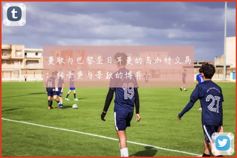 曼联与巴黎圣日耳曼的乌加特交易：转会费与条款的博弈