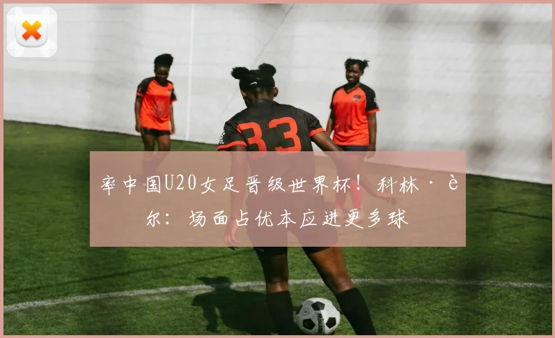率中国U20女足晋级世界杯！科林·贝尔：场面占优本应进更多球